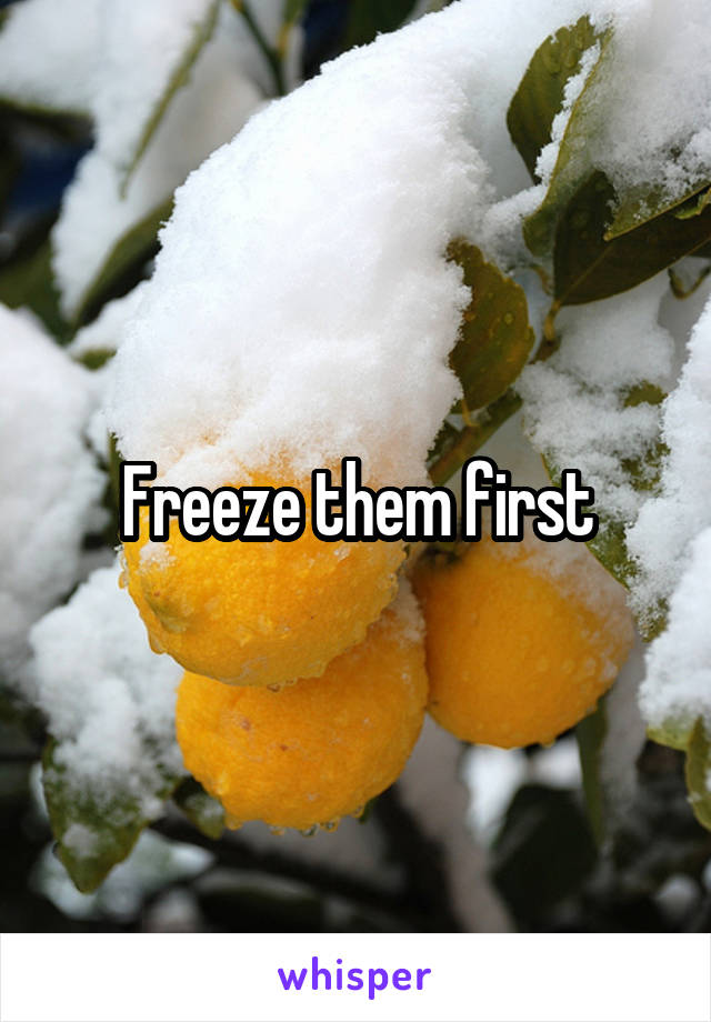 Freeze them first