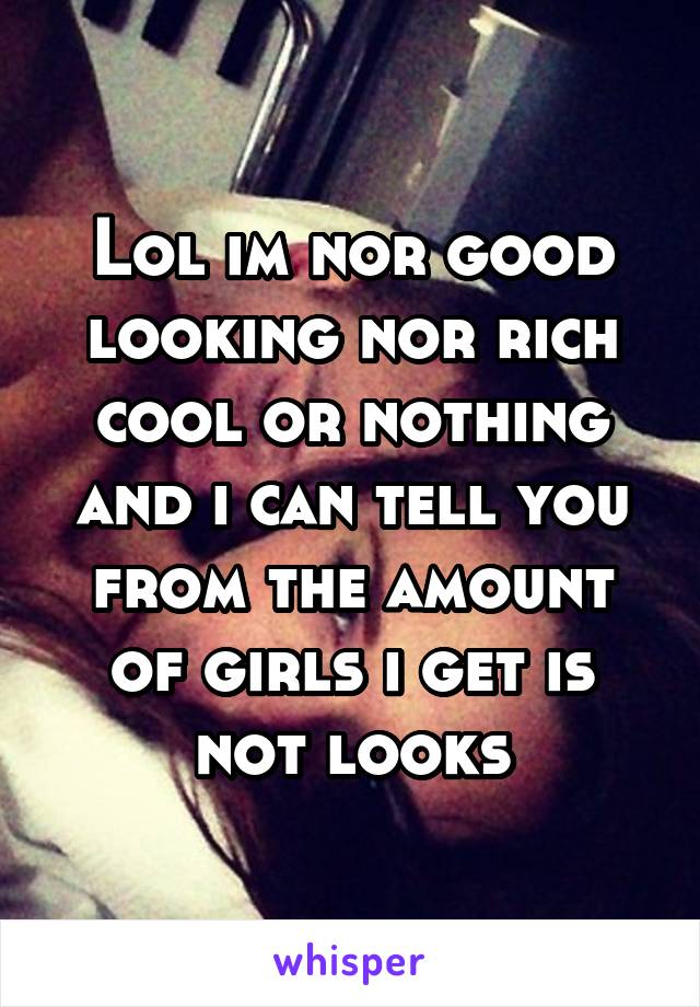 Lol im nor good looking nor rich cool or nothing and i can tell you from the amount of girls i get is not looks