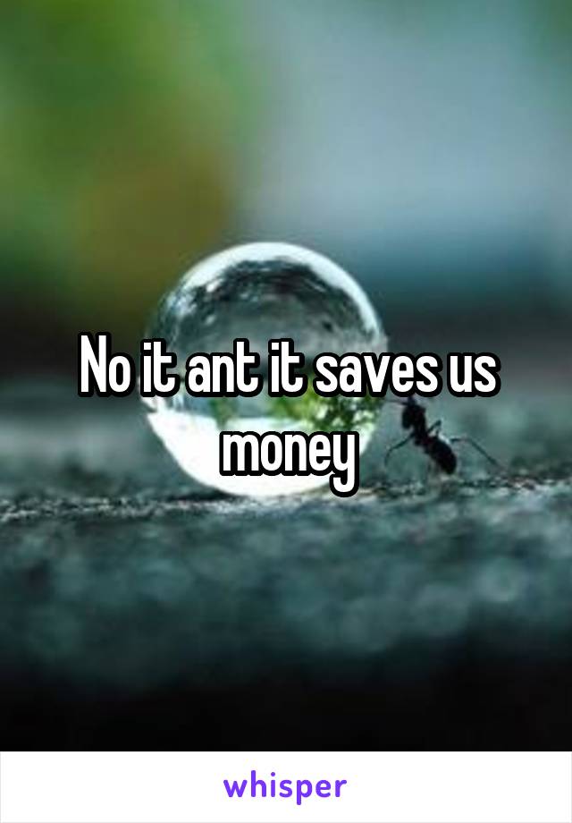 No it ant it saves us money
