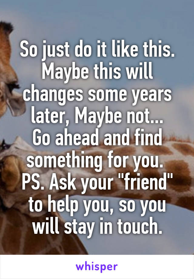 So just do it like this.
Maybe this will changes some years later, Maybe not...
Go ahead and find something for you. 
PS. Ask your "friend" to help you, so you will stay in touch.