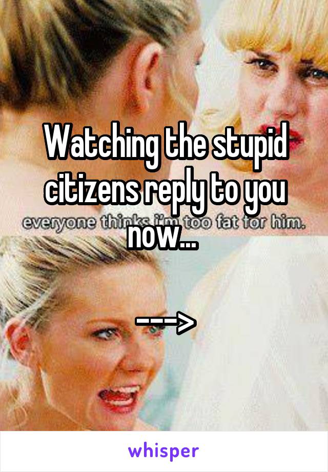 Watching the stupid citizens reply to you now... 

--->
