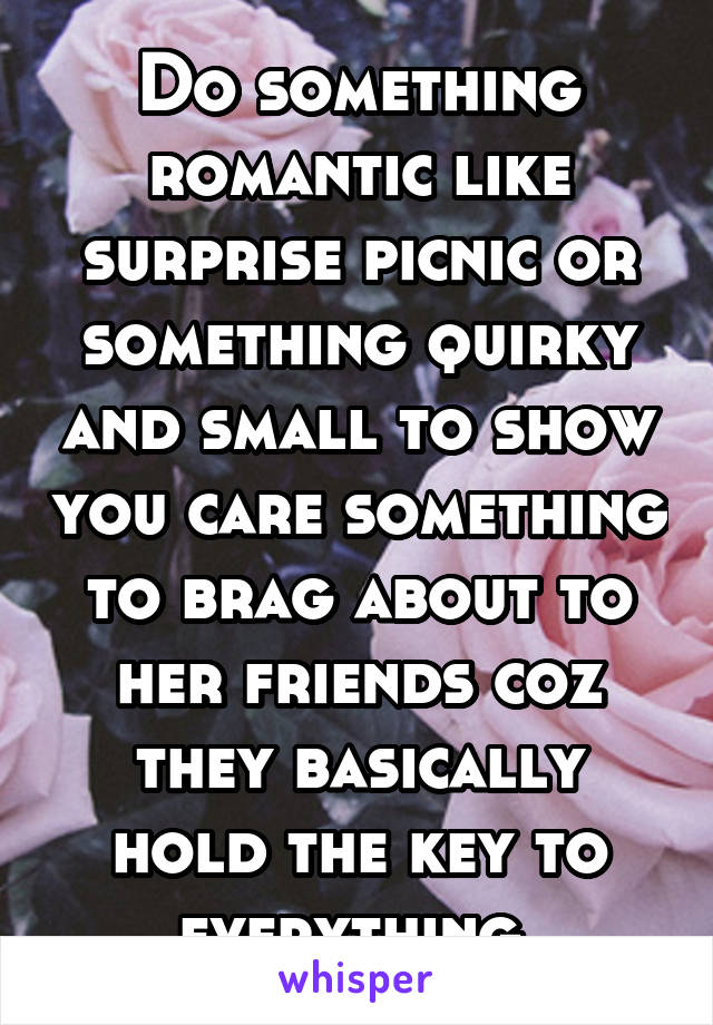 Do something romantic like surprise picnic or something quirky and small to show you care something to brag about to her friends coz they basically hold the key to everything 