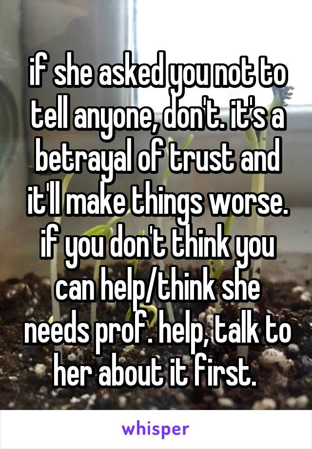 if she asked you not to tell anyone, don't. it's a betrayal of trust and it'll make things worse. if you don't think you can help/think she needs prof. help, talk to her about it first. 