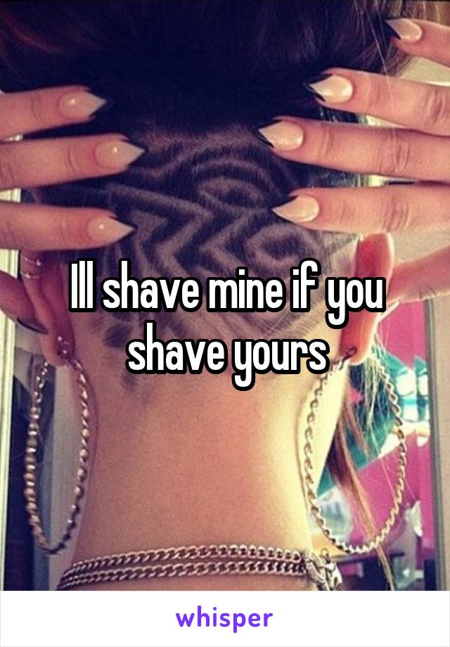 Ill shave mine if you shave yours