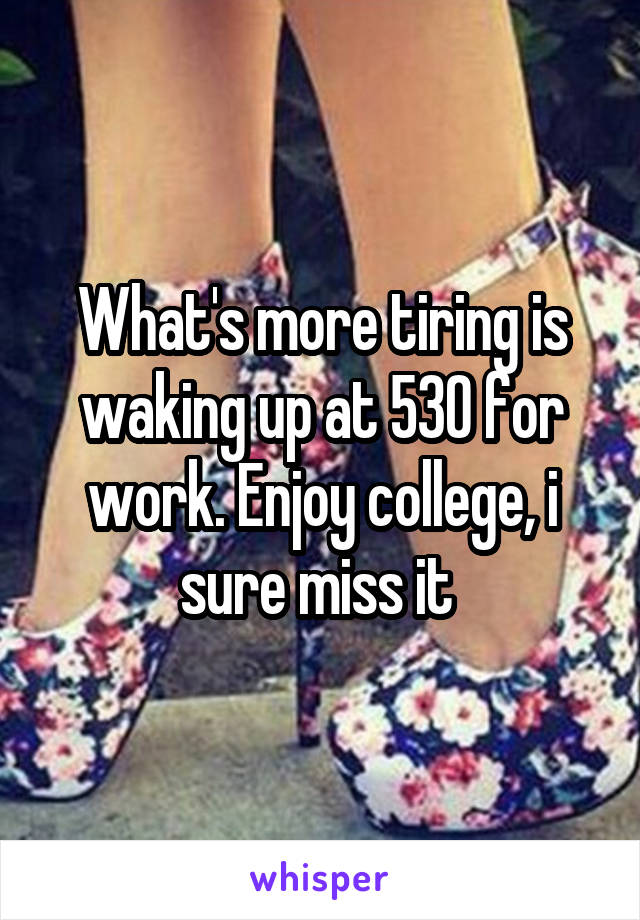 What's more tiring is waking up at 530 for work. Enjoy college, i sure miss it 