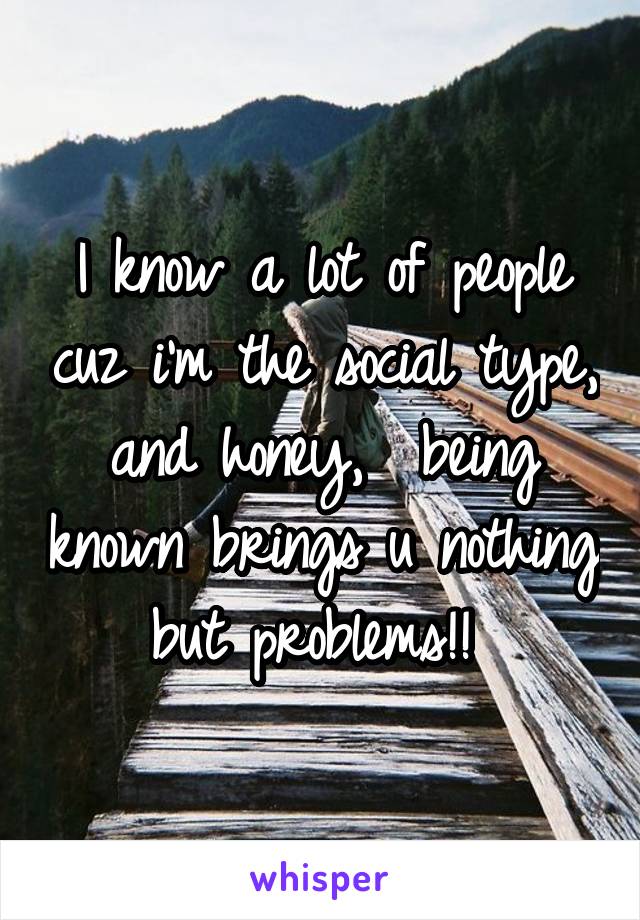 I know a lot of people cuz i'm the social type, and honey,  being known brings u nothing but problems!! 