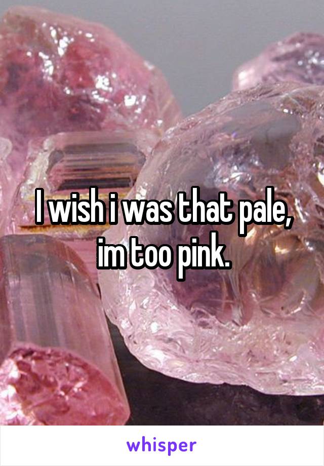 I wish i was that pale, im too pink.