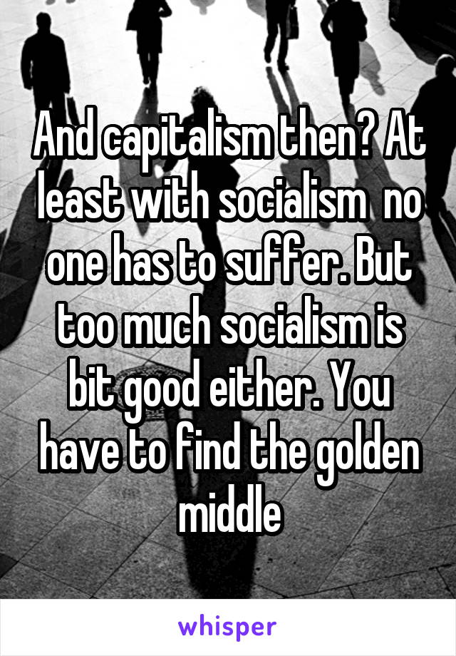 And capitalism then? At least with socialism  no one has to suffer. But too much socialism is bit good either. You have to find the golden middle