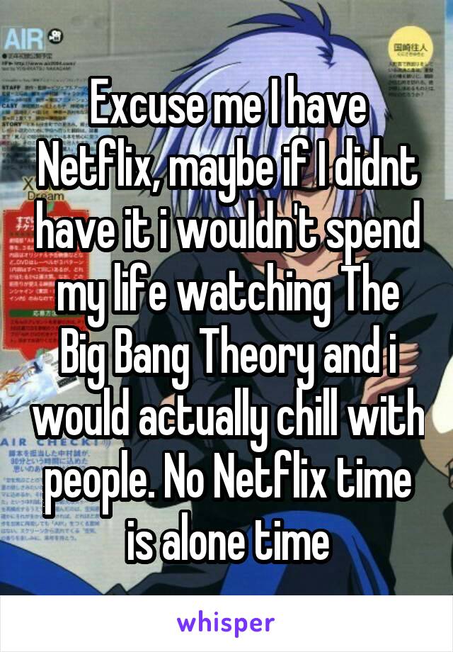 Excuse me I have Netflix, maybe if I didnt have it i wouldn't spend my life watching The Big Bang Theory and i would actually chill with people. No Netflix time is alone time