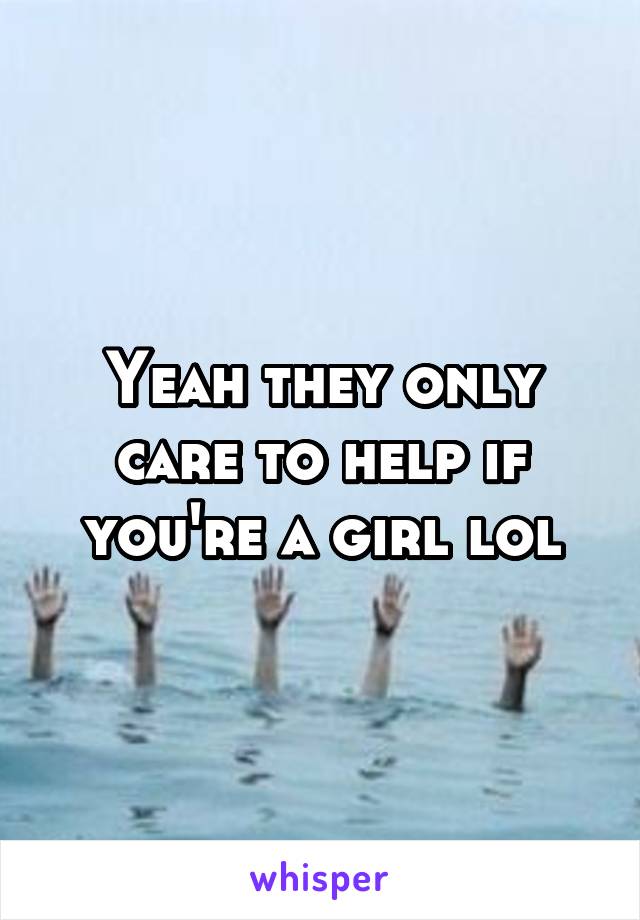 Yeah they only care to help if you're a girl lol
