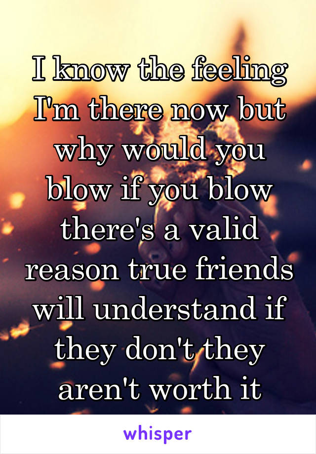 I know the feeling I'm there now but why would you blow if you blow there's a valid reason true friends will understand if they don't they aren't worth it