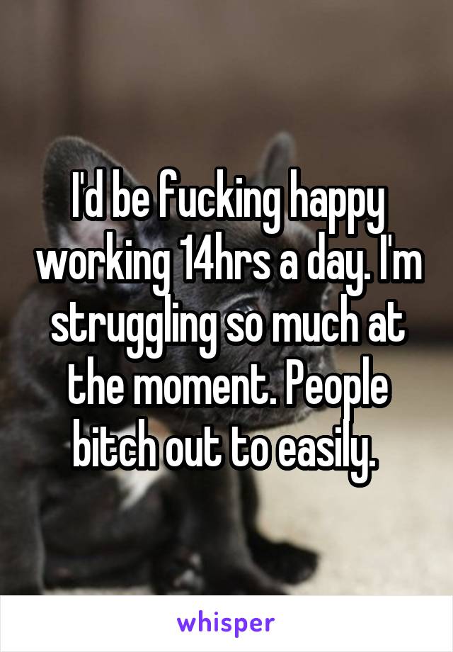 I'd be fucking happy working 14hrs a day. I'm struggling so much at the moment. People bitch out to easily. 