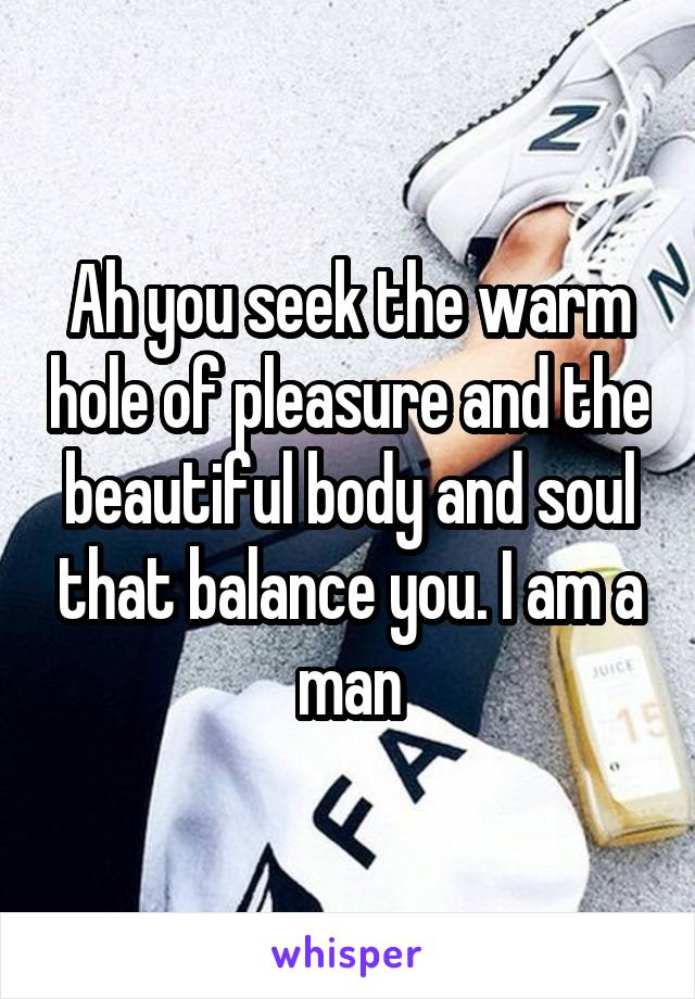Ah you seek the warm hole of pleasure and the beautiful body and soul that balance you. I am a man