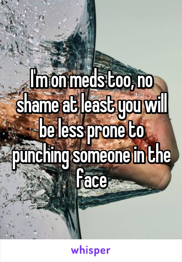 I'm on meds too, no shame at least you will be less prone to punching someone in the face