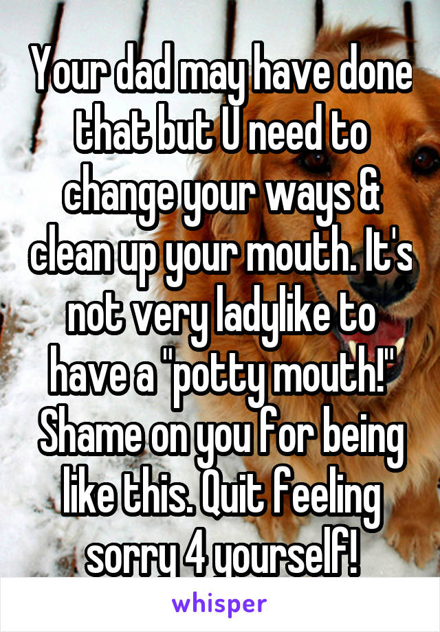 Your dad may have done that but U need to change your ways & clean up your mouth. It's not very ladylike to have a "potty mouth!" Shame on you for being like this. Quit feeling sorry 4 yourself!