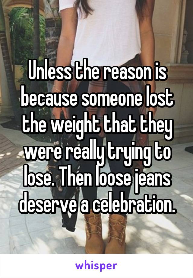 Unless the reason is because someone lost the weight that they were really trying to lose. Then loose jeans deserve a celebration.