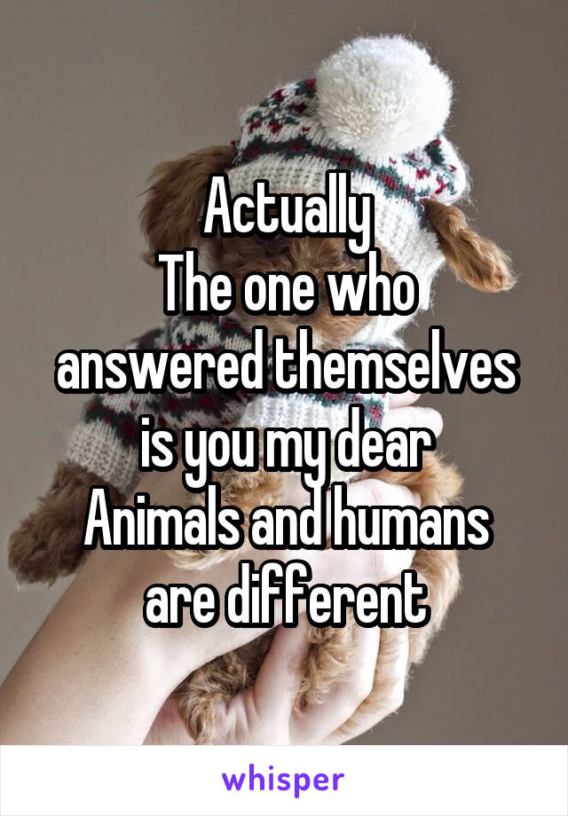 Actually
The one who answered themselves is you my dear
Animals and humans are different