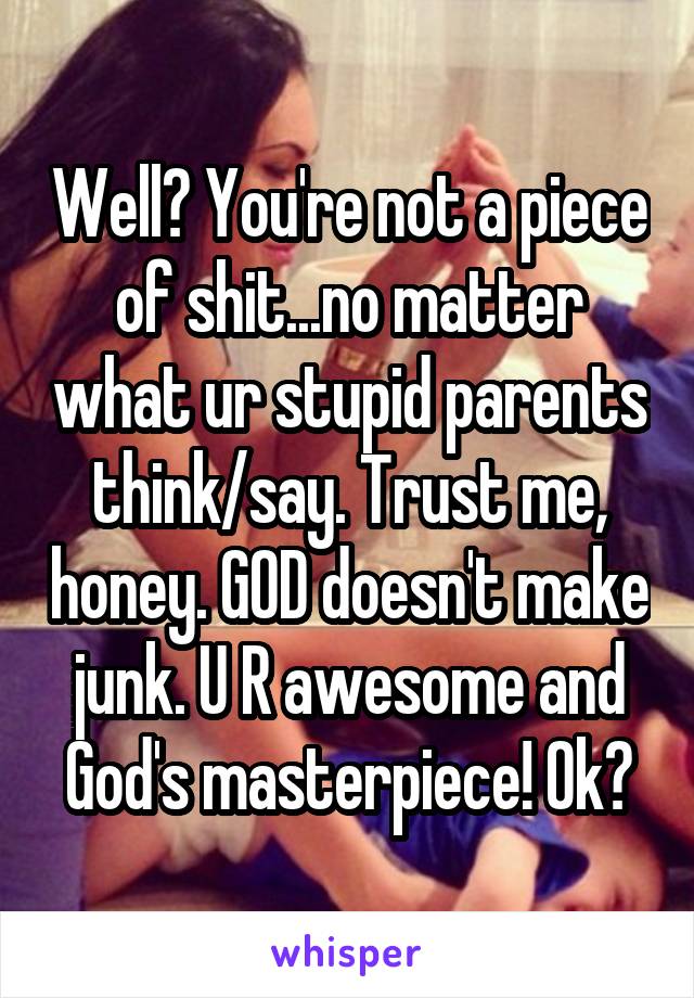 Well? You're not a piece of shit...no matter what ur stupid parents think/say. Trust me, honey. GOD doesn't make junk. U R awesome and God's masterpiece! Ok?