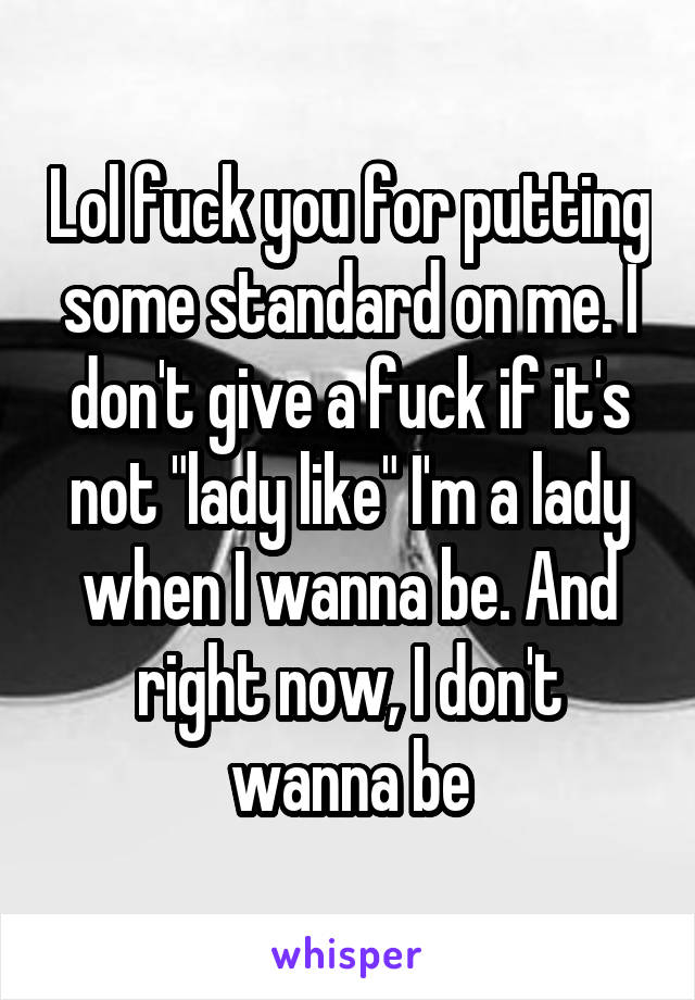 Lol fuck you for putting some standard on me. I don't give a fuck if it's not "lady like" I'm a lady when I wanna be. And right now, I don't wanna be