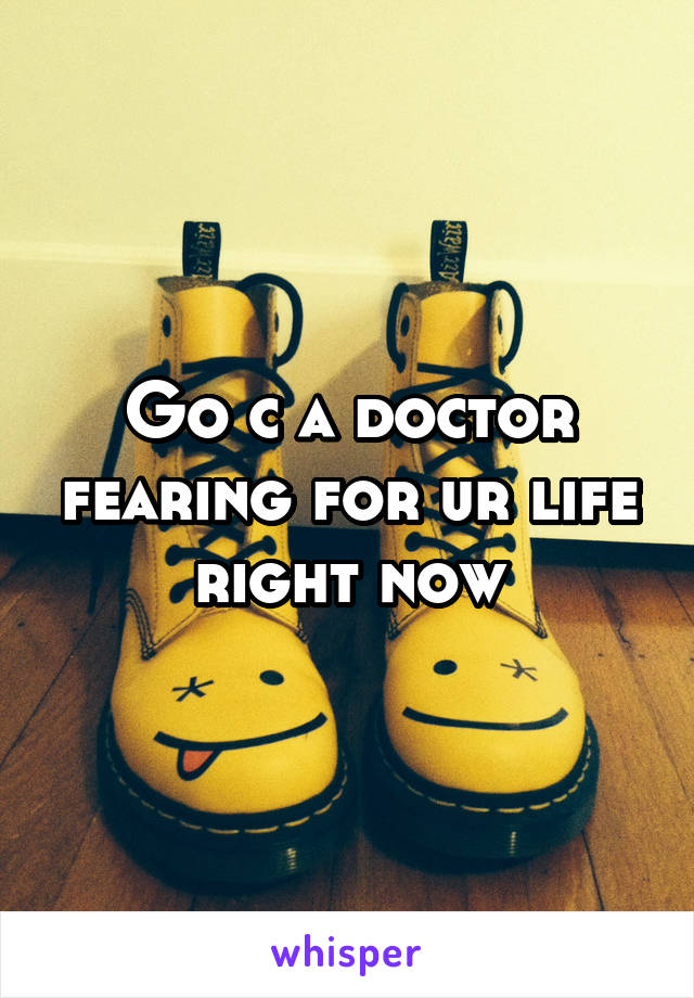 Go c a doctor fearing for ur life right now