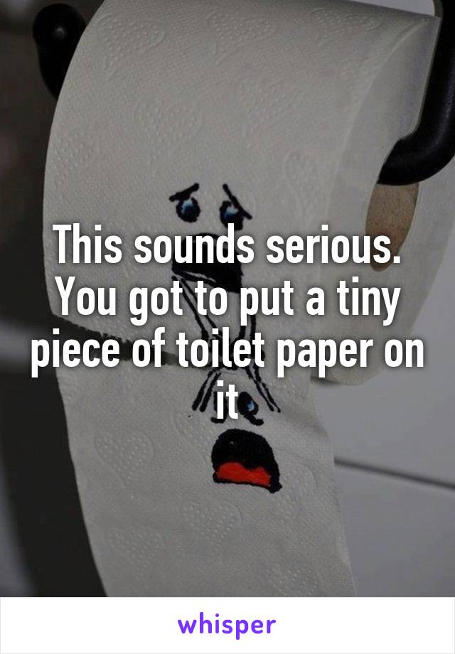 This sounds serious. You got to put a tiny piece of toilet paper on it