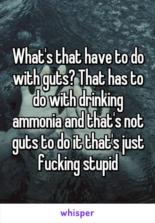 What's that have to do with guts? That has to do with drinking ammonia and that's not guts to do it that's just fucking stupid