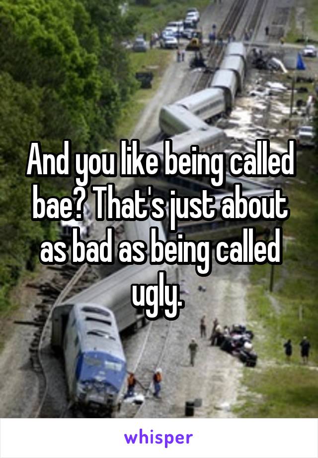 And you like being called bae? That's just about as bad as being called ugly. 