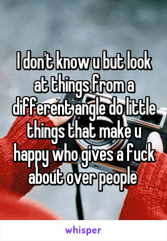 I don't know u but look at things from a different angle do little things that make u happy who gives a fuck about over people 