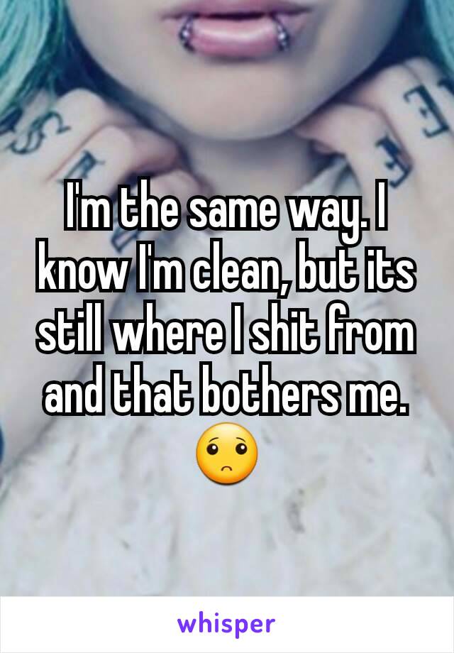 I'm the same way. I know I'm clean, but its still where I shit from and that bothers me. 🙁