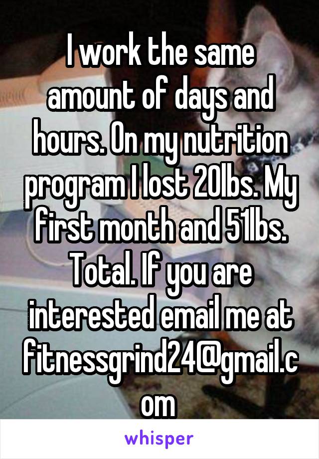 I work the same amount of days and hours. On my nutrition program I lost 20lbs. My first month and 51lbs. Total. If you are interested email me at fitnessgrind24@gmail.com 