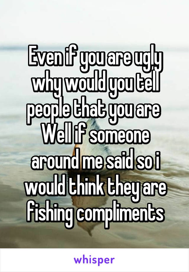 Even if you are ugly why would you tell people that you are 
Well if someone around me said so i would think they are fishing compliments