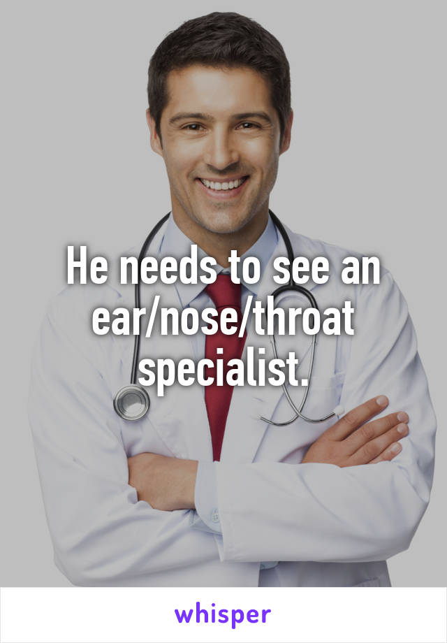 He needs to see an
ear/nose/throat specialist.