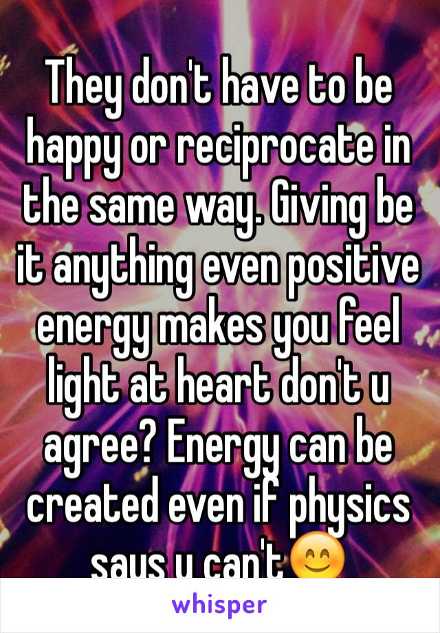 They don't have to be happy or reciprocate in the same way. Giving be it anything even positive energy makes you feel light at heart don't u agree? Energy can be created even if physics says u can't😊