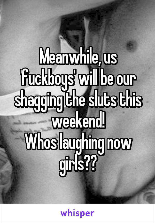 Meanwhile, us 'fuckboys' will be our shagging the sluts this weekend!
Whos laughing now girls??