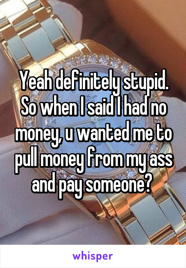 Yeah definitely stupid. So when I said I had no money, u wanted me to pull money from my ass and pay someone? 