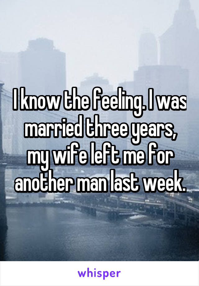 I know the feeling. I was married three years, my wife left me for another man last week.