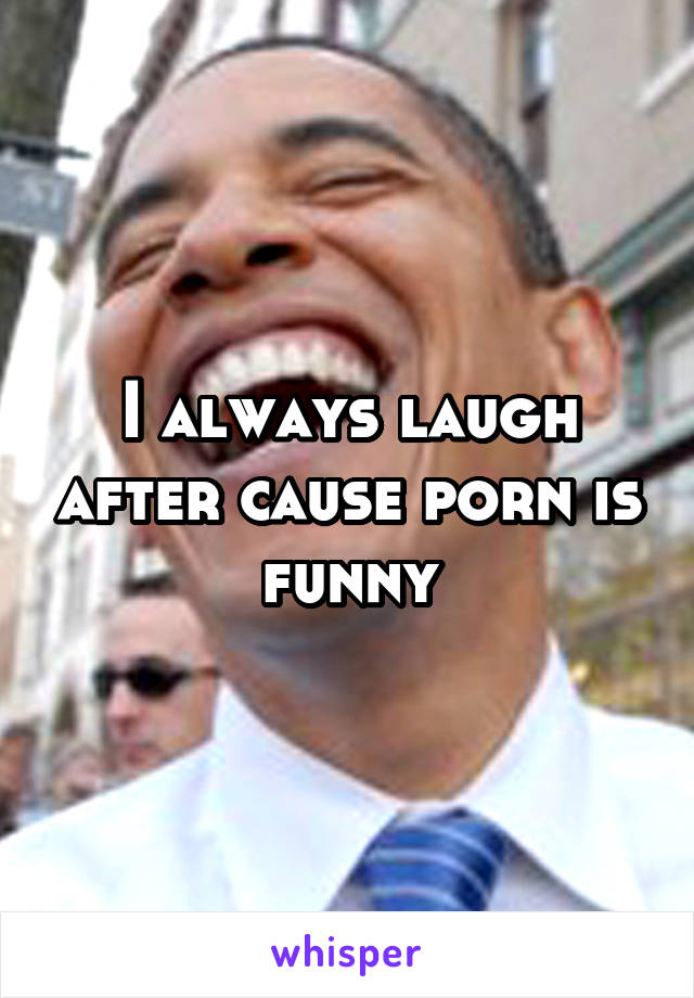 I always laugh after cause porn is funny