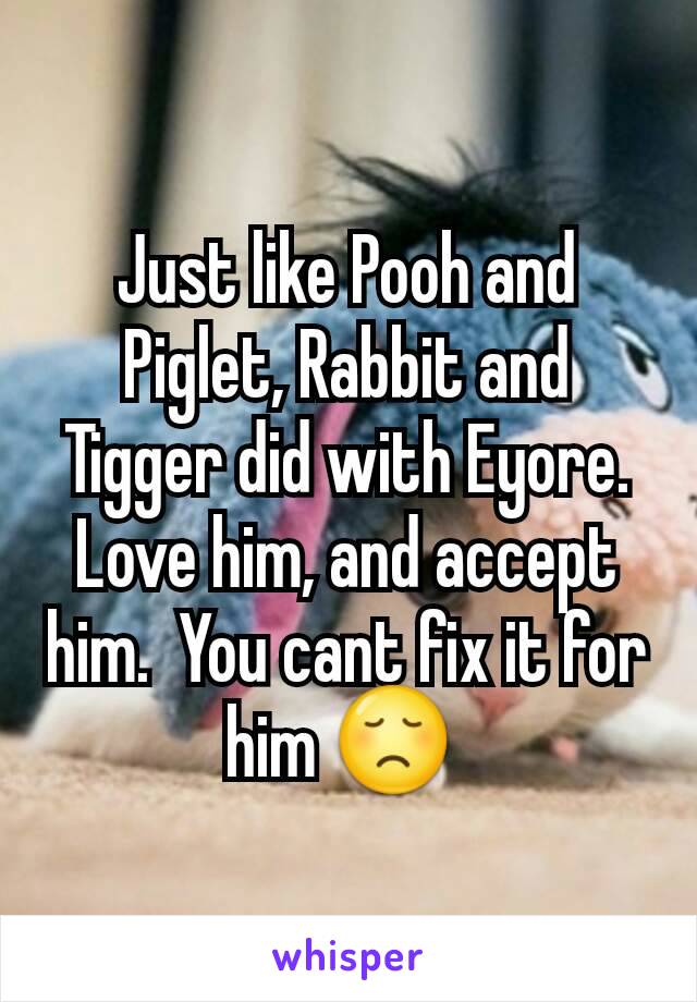 Just like Pooh and Piglet, Rabbit and Tigger did with Eyore. Love him, and accept him.  You cant fix it for him 😞 