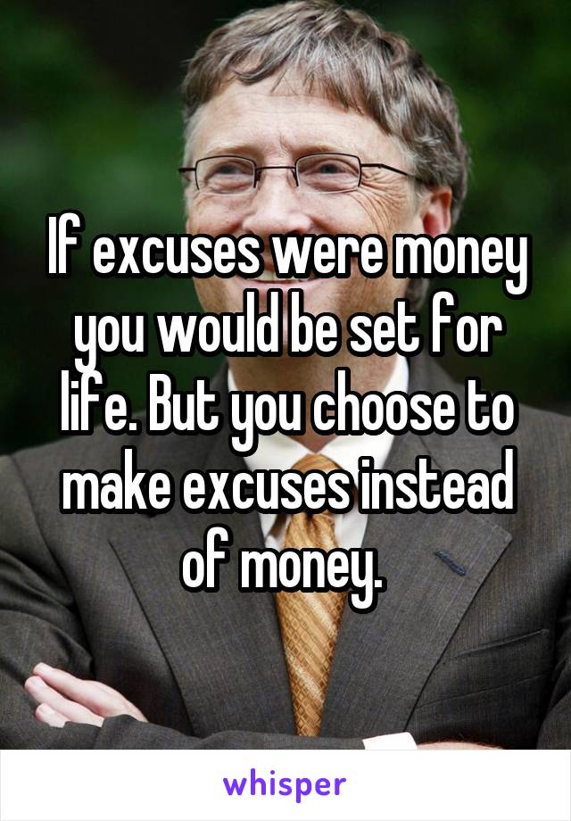 If excuses were money you would be set for life. But you choose to make excuses instead of money. 