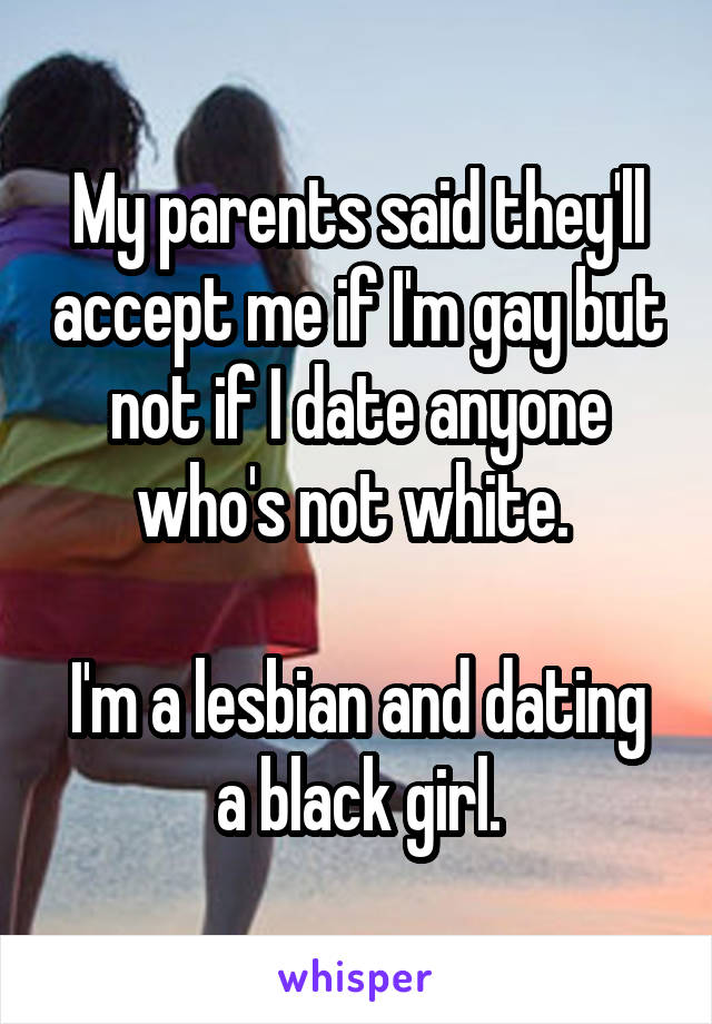 My parents said they'll accept me if I'm gay but not if I date anyone who's not white. 

I'm a lesbian and dating a black girl.