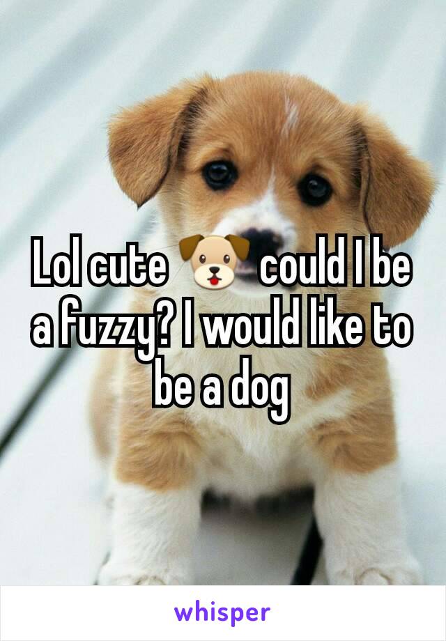 Lol cute 🐶 could I be a fuzzy? I would like to be a dog