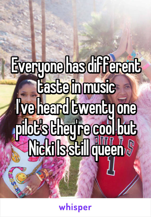 Everyone has different taste in music
I've heard twenty one pilot's they're cool but Nicki Is still queen
