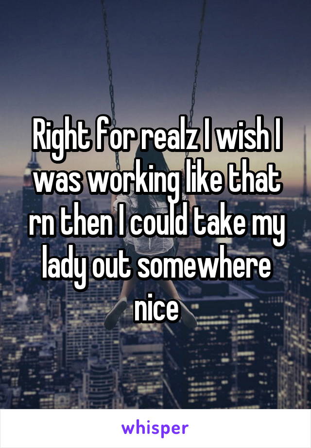 Right for realz I wish I was working like that rn then I could take my lady out somewhere nice