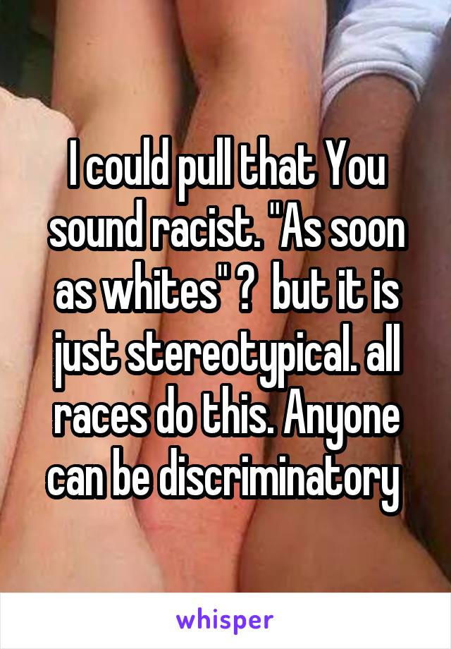 I could pull that You sound racist. "As soon as whites" ?  but it is just stereotypical. all races do this. Anyone can be discriminatory 