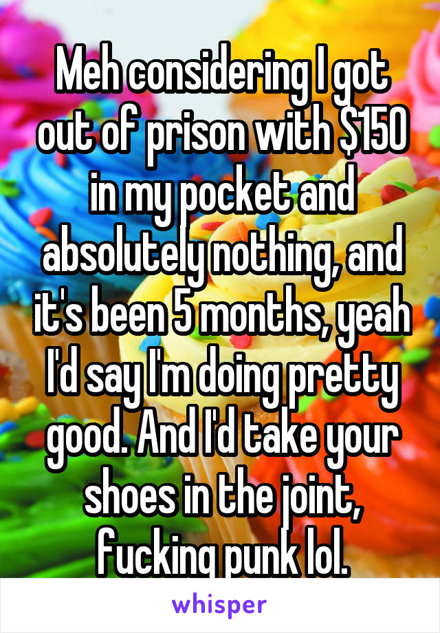 Meh considering I got out of prison with $150 in my pocket and absolutely nothing, and it's been 5 months, yeah I'd say I'm doing pretty good. And I'd take your shoes in the joint, fucking punk lol.