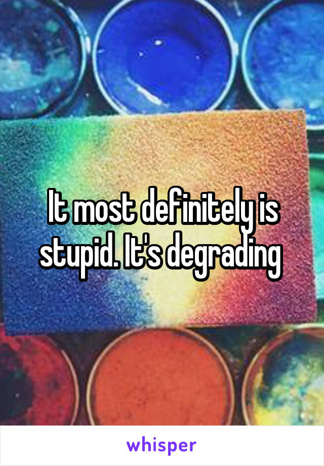 It most definitely is stupid. It's degrading 