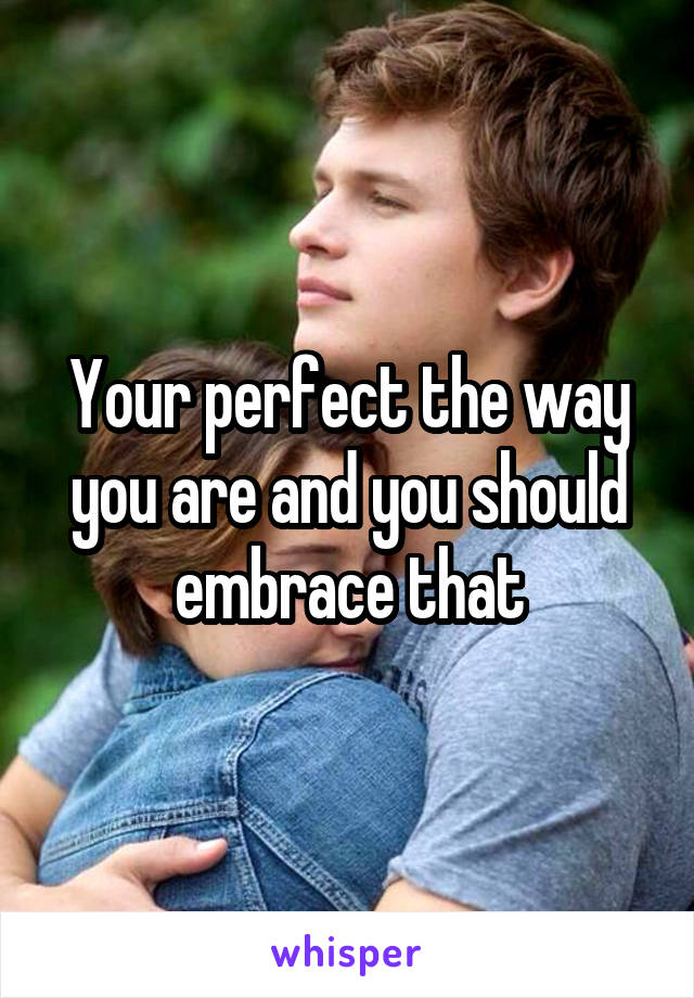 Your perfect the way you are and you should embrace that