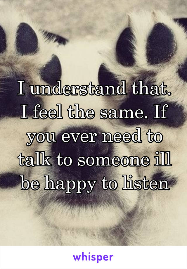 I understand that. I feel the same. If you ever need to talk to someone ill be happy to listen