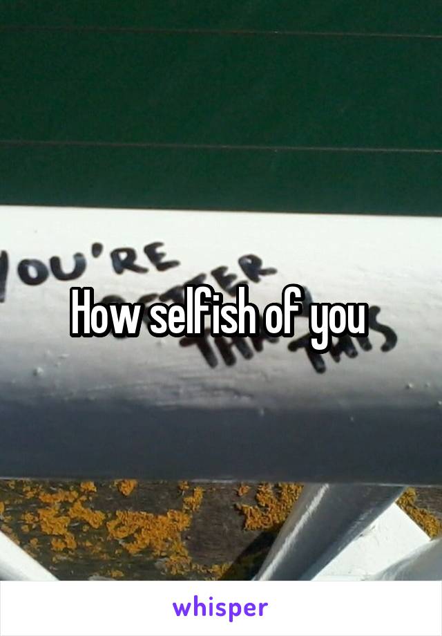 How selfish of you 