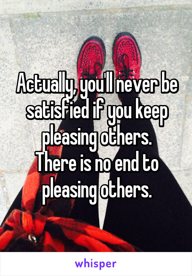 Actually, you'll never be satisfied if you keep pleasing others.
There is no end to pleasing others.